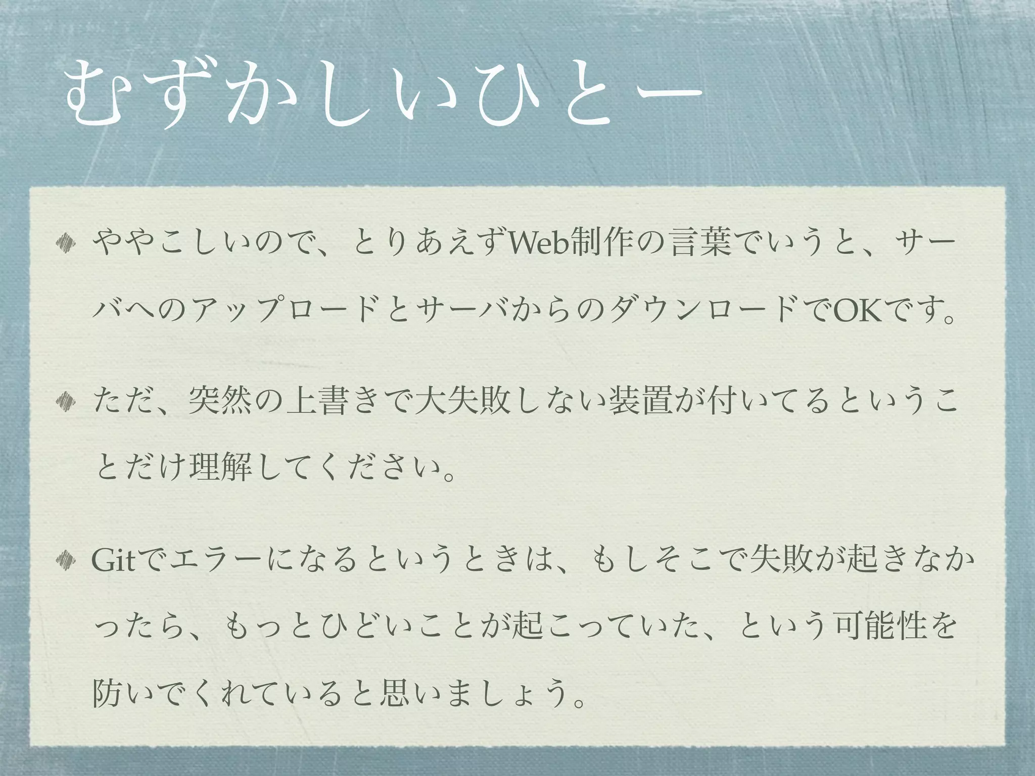 むずかしいひとー
ややこしいので、とりあえずWeb制作の言葉でいうと、サー

バへのアップロードとサーバからのダウンロードでOKです。

ただ、突然の上書きで大失敗しない装置が付いてるというこ

とだけ理解してください。

Gitでエラーになるというときは、もしそこで失敗が起きなか

ったら、もっとひどいことが起こっていた、という可能性を

防いでくれていると思いましょう。
 