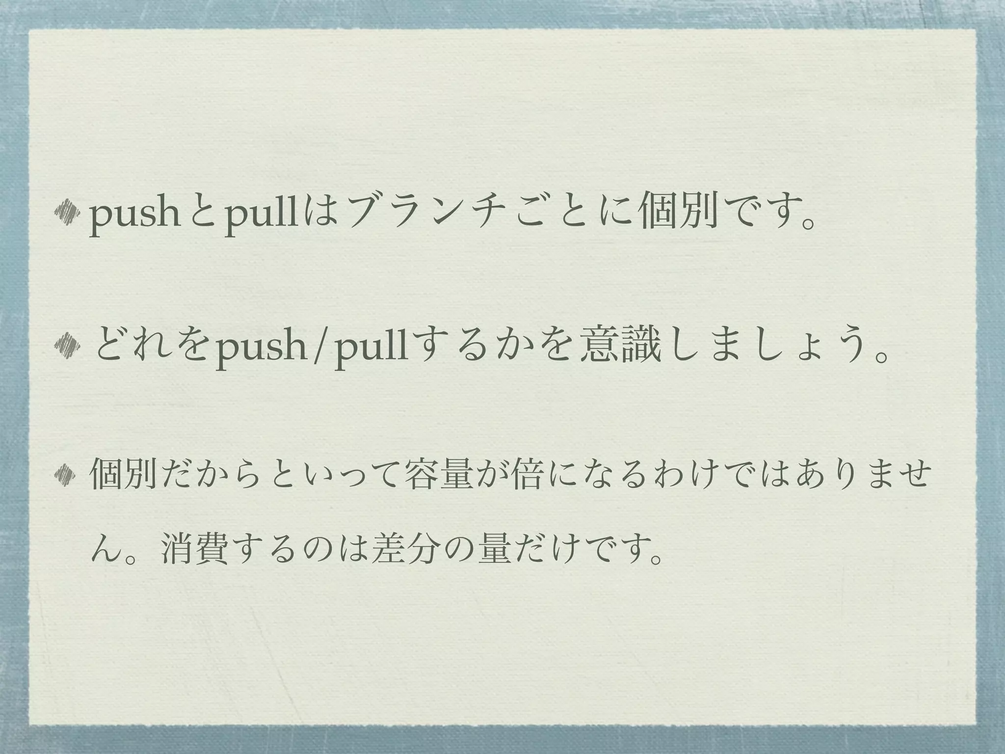 pushとpullはブランチごとに個別です。


どれをpush/pullするかを意識しましょう。


個別だからといって容量が倍になるわけではありませ

ん。消費するのは差分の量だけです。
 