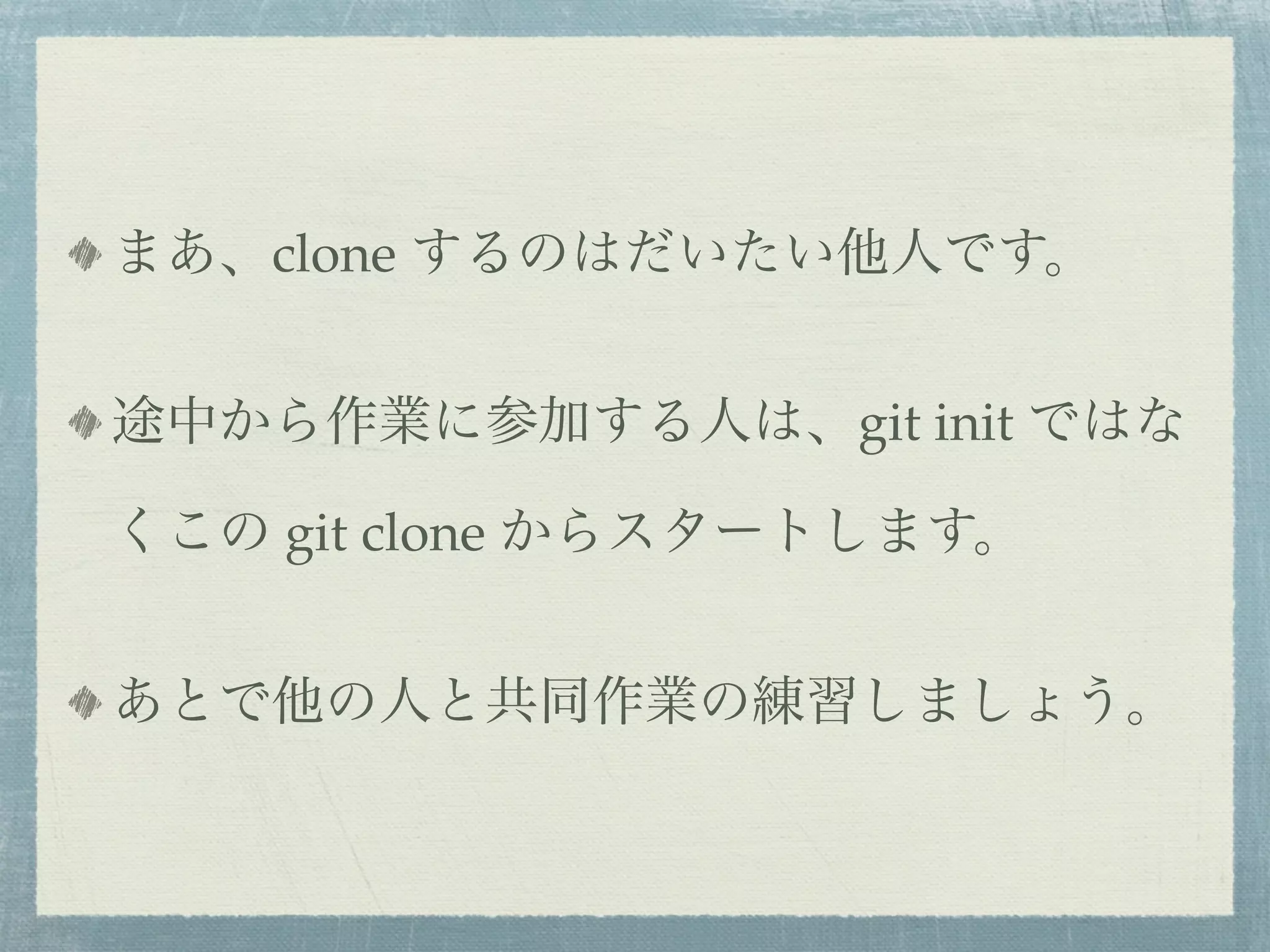 まあ、clone するのはだいたい他人です。


途中から作業に参加する人は、git init ではな

くこの git clone からスタートします。


あとで他の人と共同作業の練習しましょう。
 
