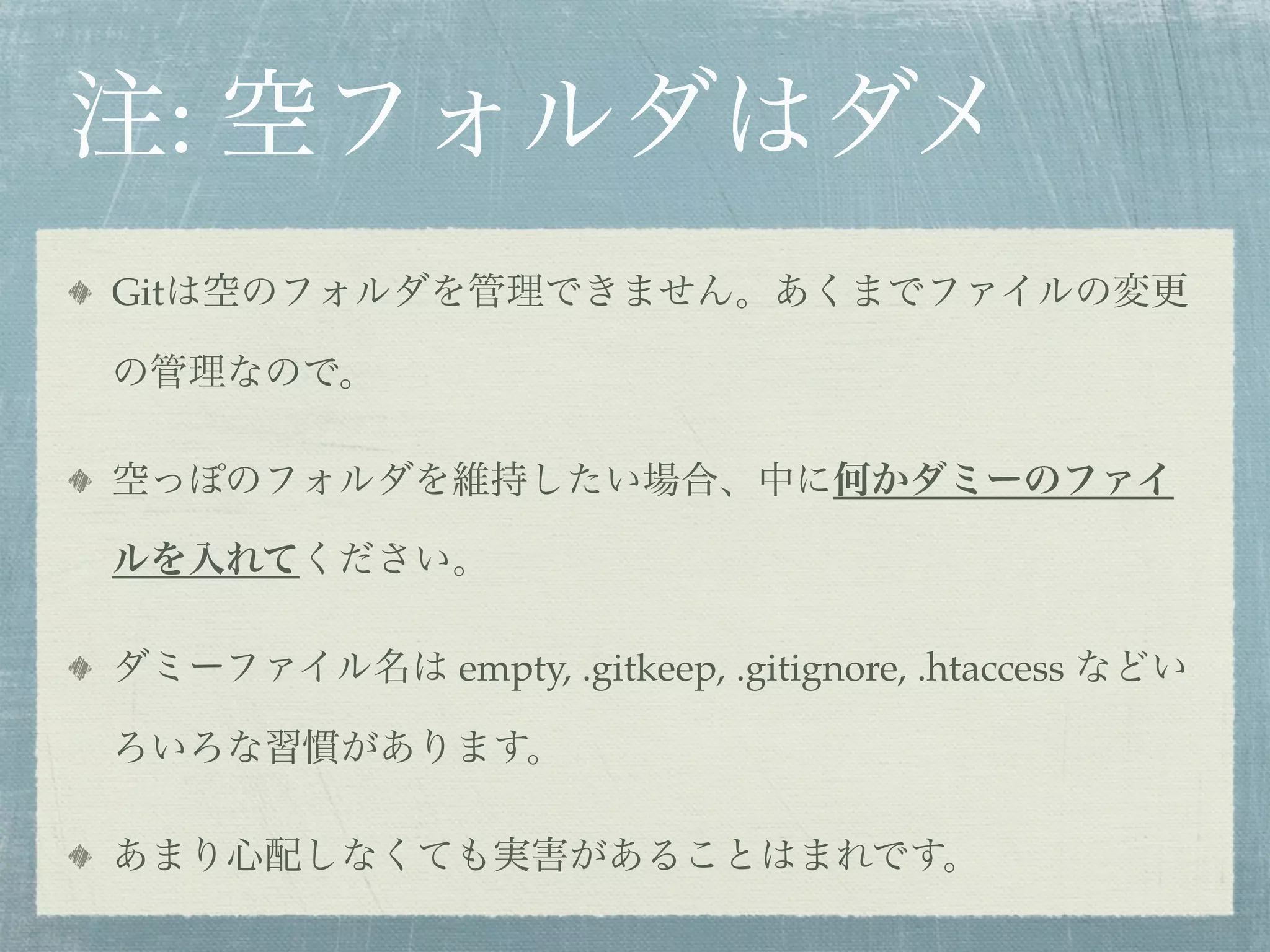 注: 空フォルダはダメ
Gitは空のフォルダを管理できません。あくまでファイルの変更

の管理なので。

空っぽのフォルダを維持したい場合、中に何かダミーのファイ

ルを入れてください。

ダミーファイル名は empty, .gitkeep, .gitignore, .htaccess などい

ろいろな習慣があります。

あまり心配しなくても実害があることはまれです。
 