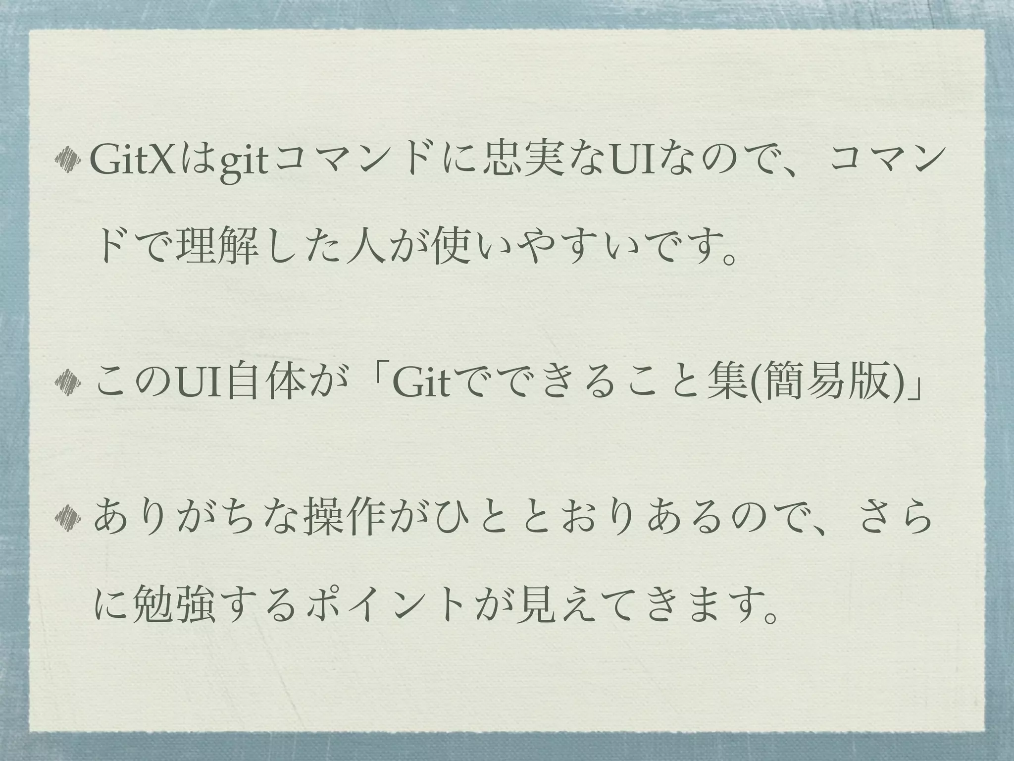GitXはgitコマンドに忠実なUIなので、コマン

ドで理解した人が使いやすいです。


このUI自体が「Gitでできること集(簡易版)」


ありがちな操作がひととおりあるので、さら

に勉強するポイントが見えてきます。
 