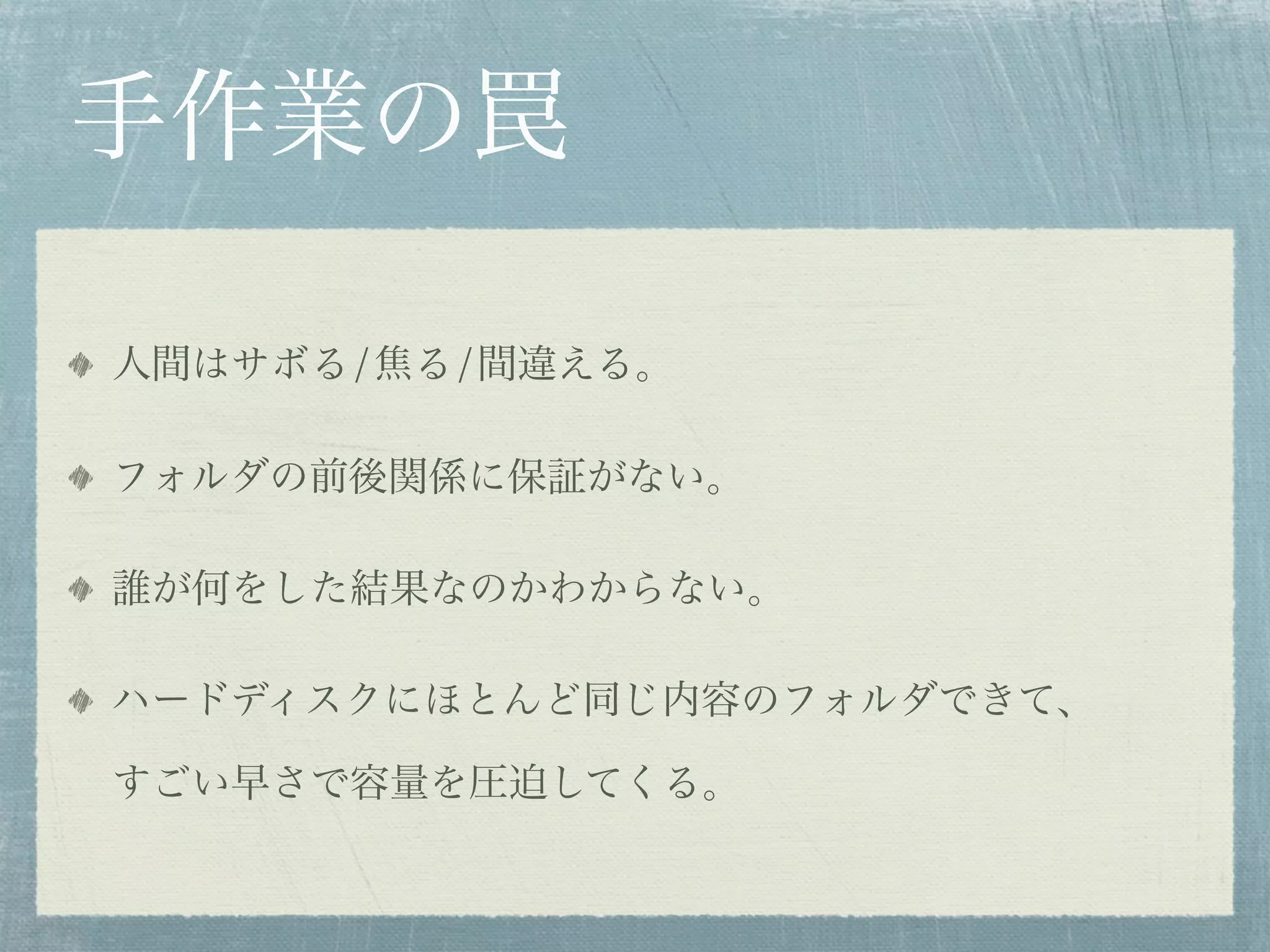 手作業の罠

人間はサボる/焦る/間違える。

フォルダの前後関係に保証がない。

誰が何をした結果なのかわからない。

ハードディスクにほとんど同じ内容のフォルダできて、

すごい早さで容量を圧迫してくる。
 