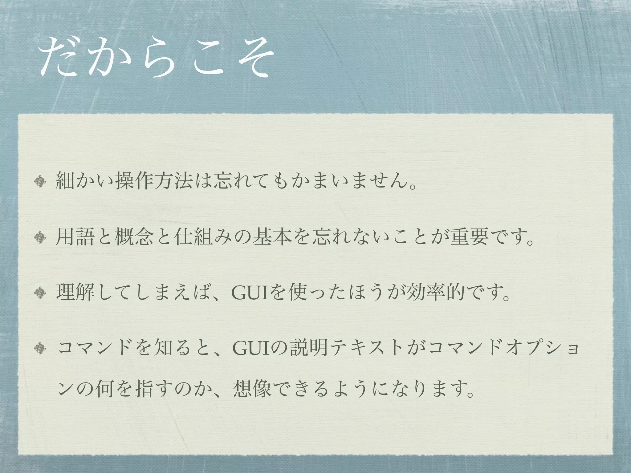 だからこそ

細かい操作方法は忘れてもかまいません。

用語と概念と仕組みの基本を忘れないことが重要です。

理解してしまえば、GUIを使ったほうが効率的です。

コマンドを知ると、GUIの説明テキストがコマンドオプショ

ンの何を指すのか、想像できるようになります。
 