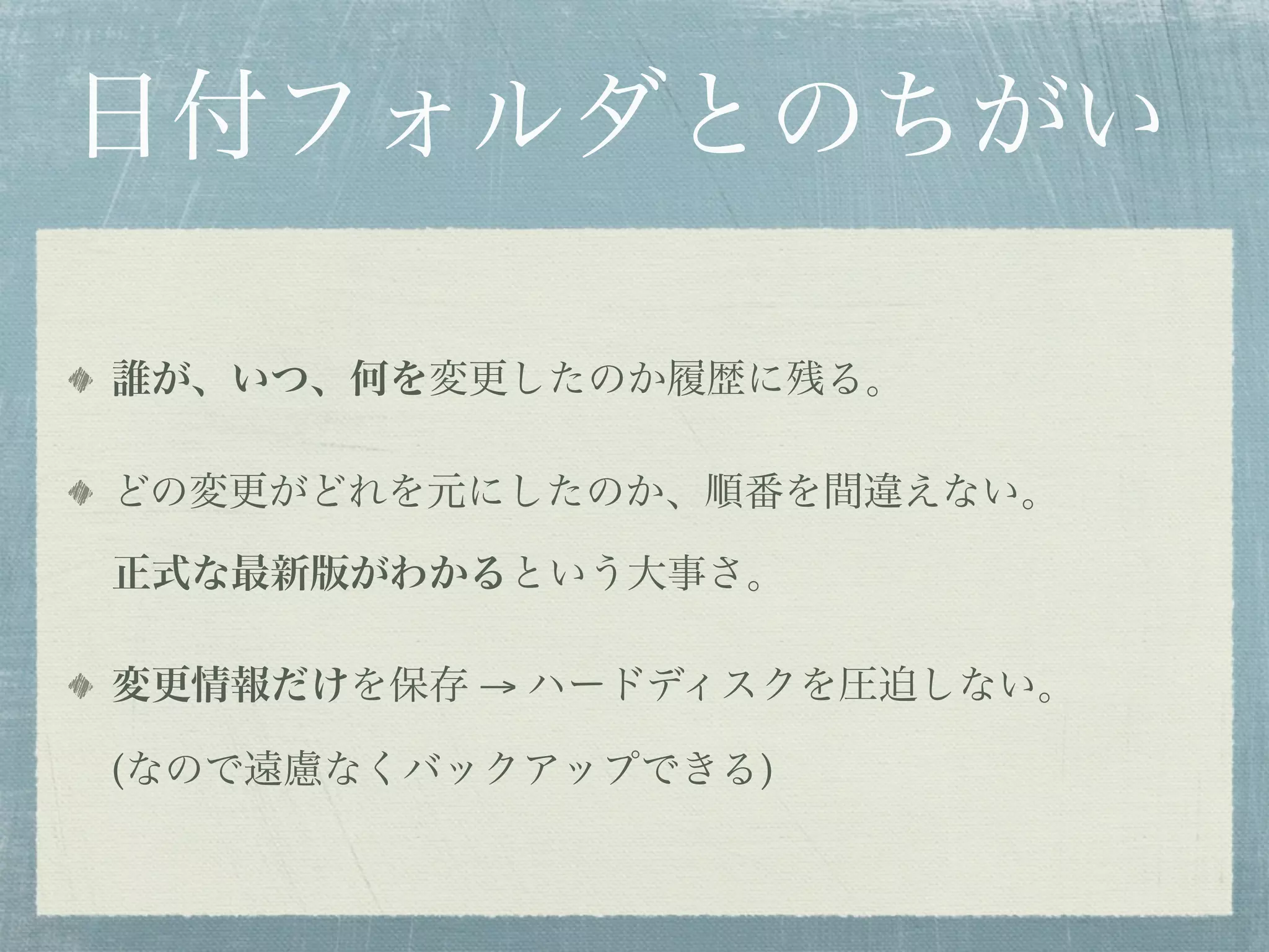 日付フォルダとのちがい

誰が、いつ、何を変更したのか履歴に残る。

どの変更がどれを元にしたのか、順番を間違えない。

正式な最新版がわかるという大事さ。

変更情報だけを保存 → ハードディスクを圧迫しない。

(なので遠慮なくバックアップできる)
 