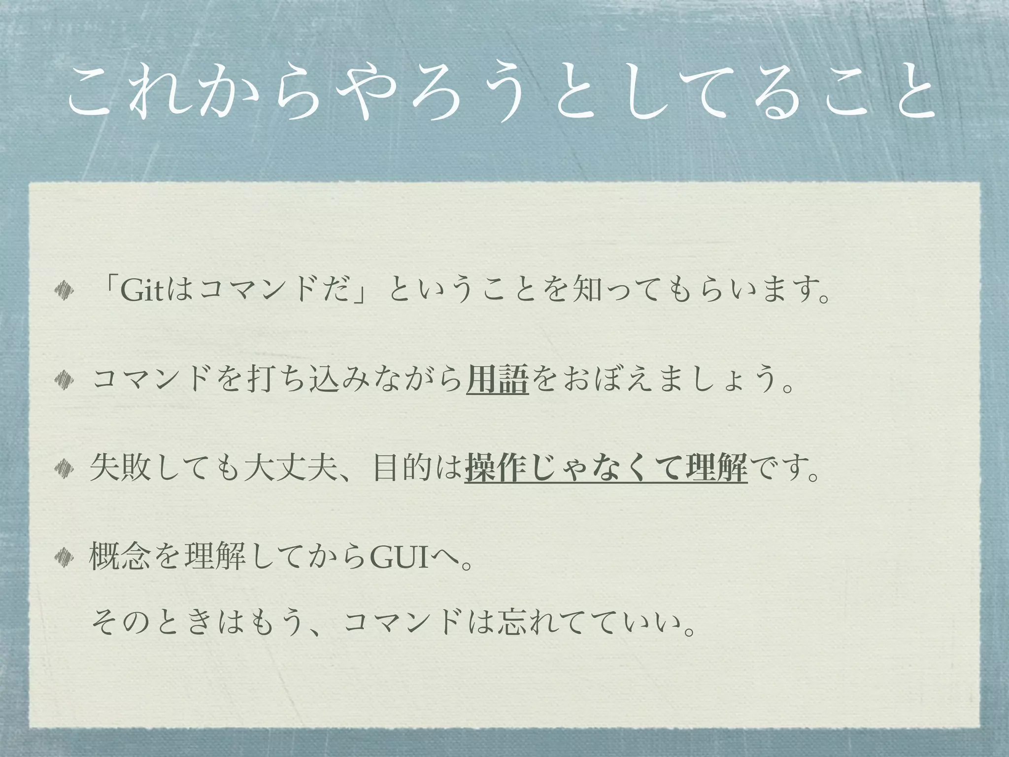 これからやろうとしてること

「Gitはコマンドだ」ということを知ってもらいます。

コマンドを打ち込みながら用語をおぼえましょう。

失敗しても大丈夫、目的は操作じゃなくて理解です。

概念を理解してからGUIへ。

そのときはもう、コマンドは忘れてていい。
 