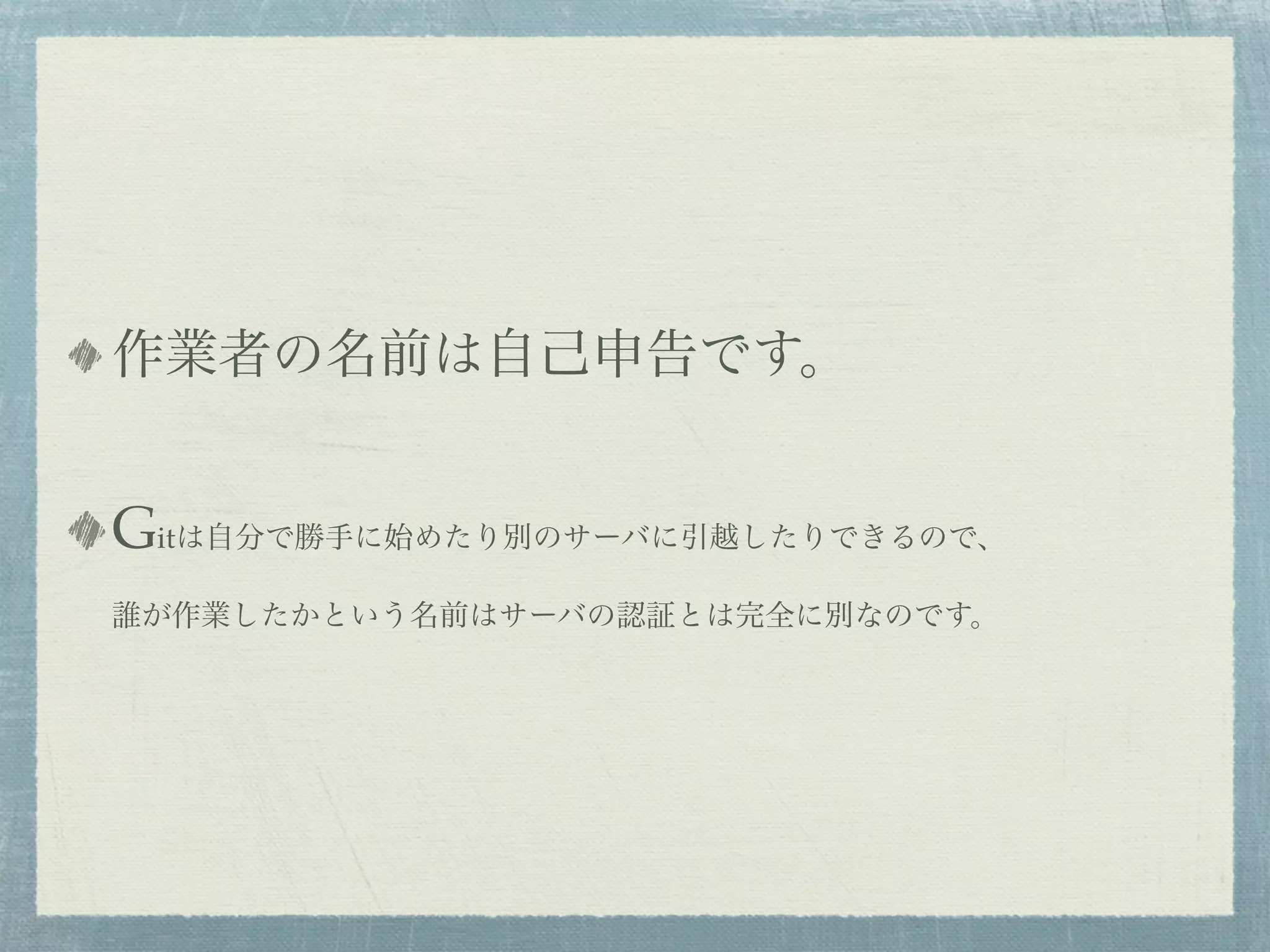 作業者の名前は自己申告です。


Gitは自分で勝手に始めたり別のサーバに引越したりできるので、
誰が作業したかという名前はサーバの認証とは完全に別なのです。
 