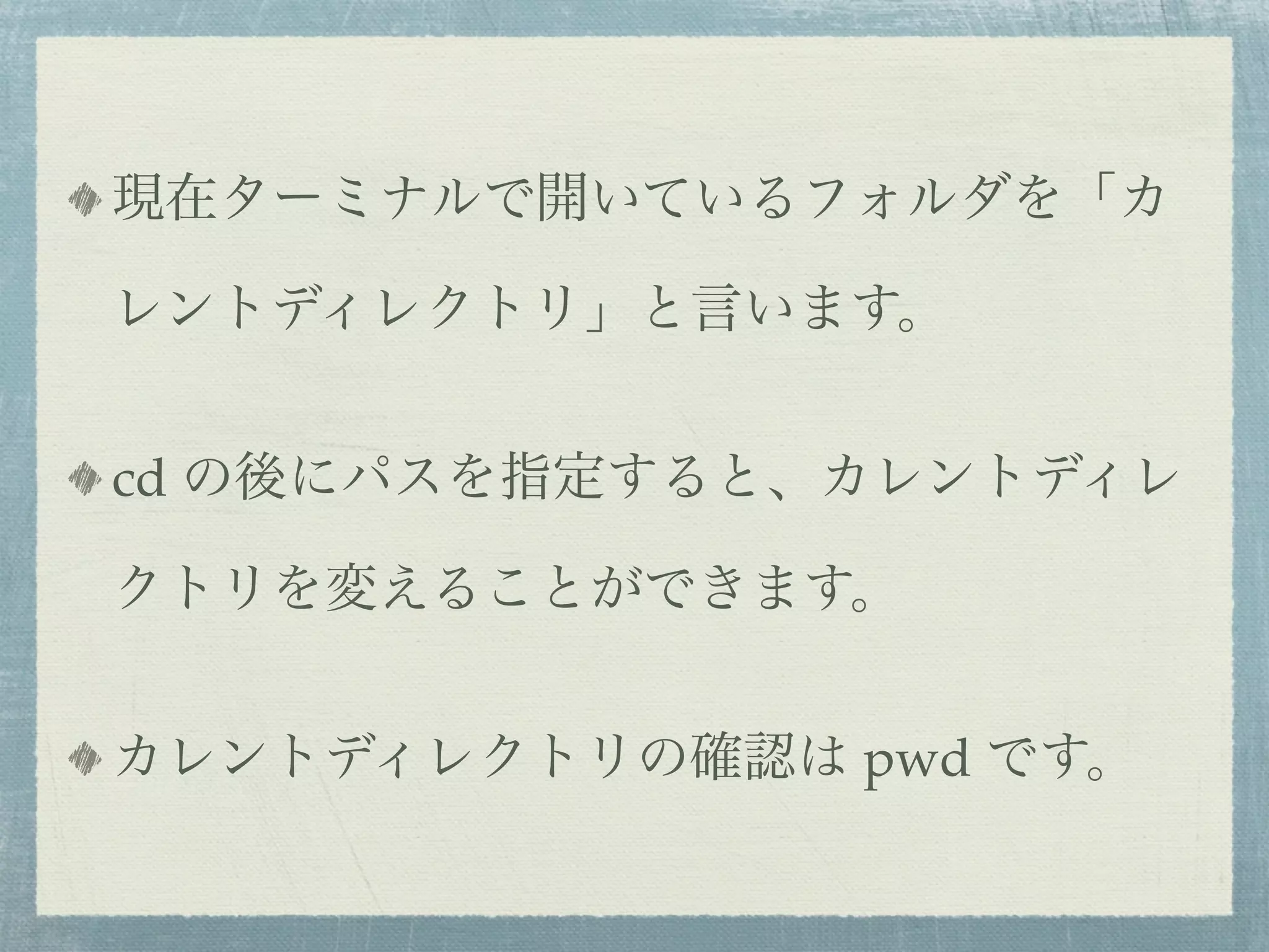 現在ターミナルで開いているフォルダを「カ

レントディレクトリ」と言います。


cd の後にパスを指定すると、カレントディレ

クトリを変えることができます。


カレントディレクトリの確認は pwd です。
 