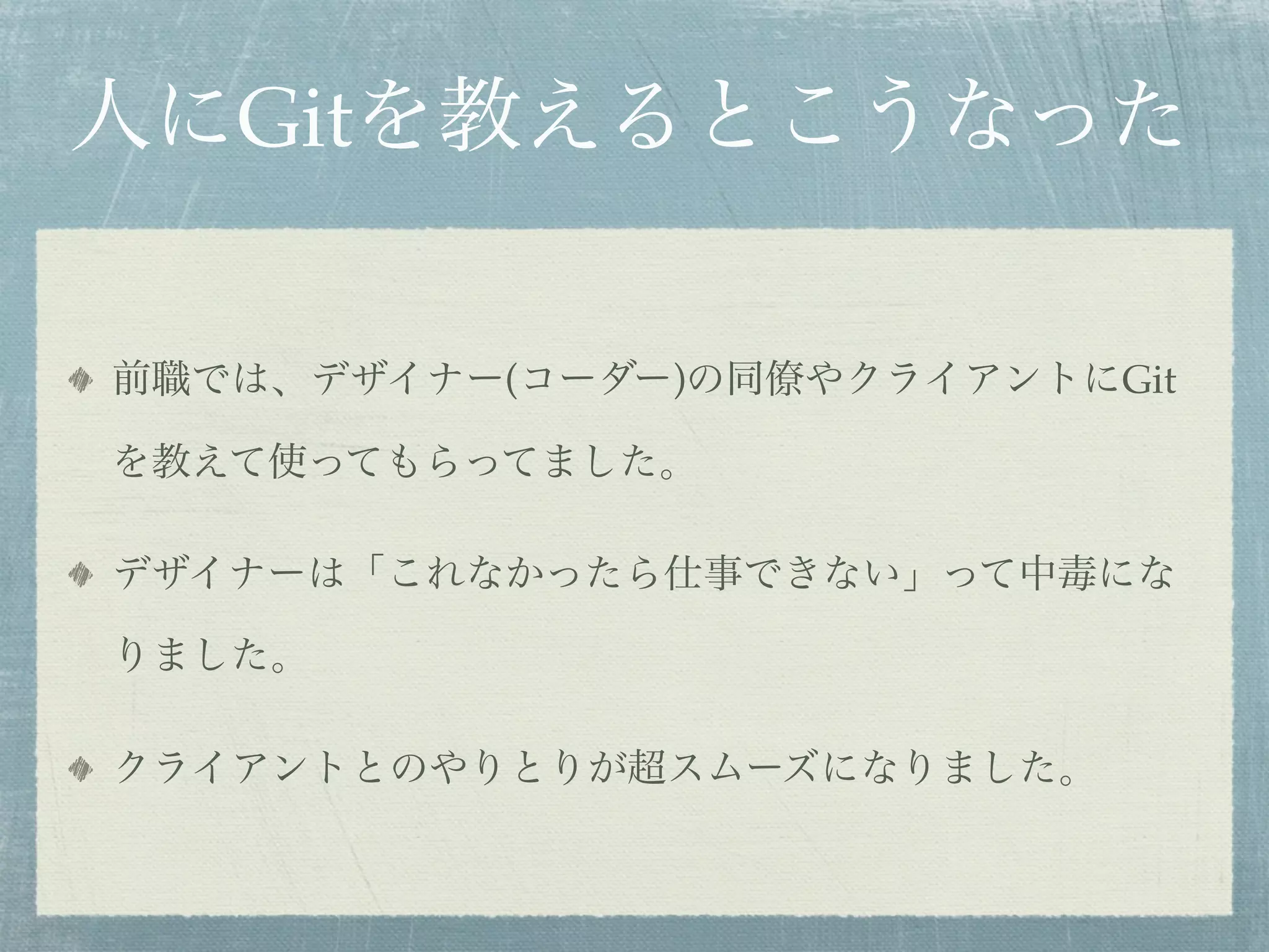 人にGitを教えるとこうなった

前職では、デザイナー(コーダー)の同僚やクライアントにGit

を教えて使ってもらってました。

デザイナーは「これなかったら仕事できない」って中毒にな

りました。

クライアントとのやりとりが超スムーズになりました。
 
