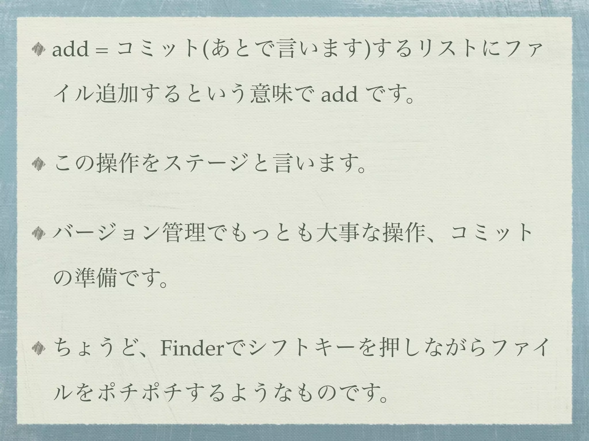 add = コミット(あとで言います)するリストにファ

イル追加するという意味で add です。


この操作をステージと言います。


バージョン管理でもっとも大事な操作、コミット

の準備です。


ちょうど、Finderでシフトキーを押しながらファイ

ルをポチポチするようなものです。
 