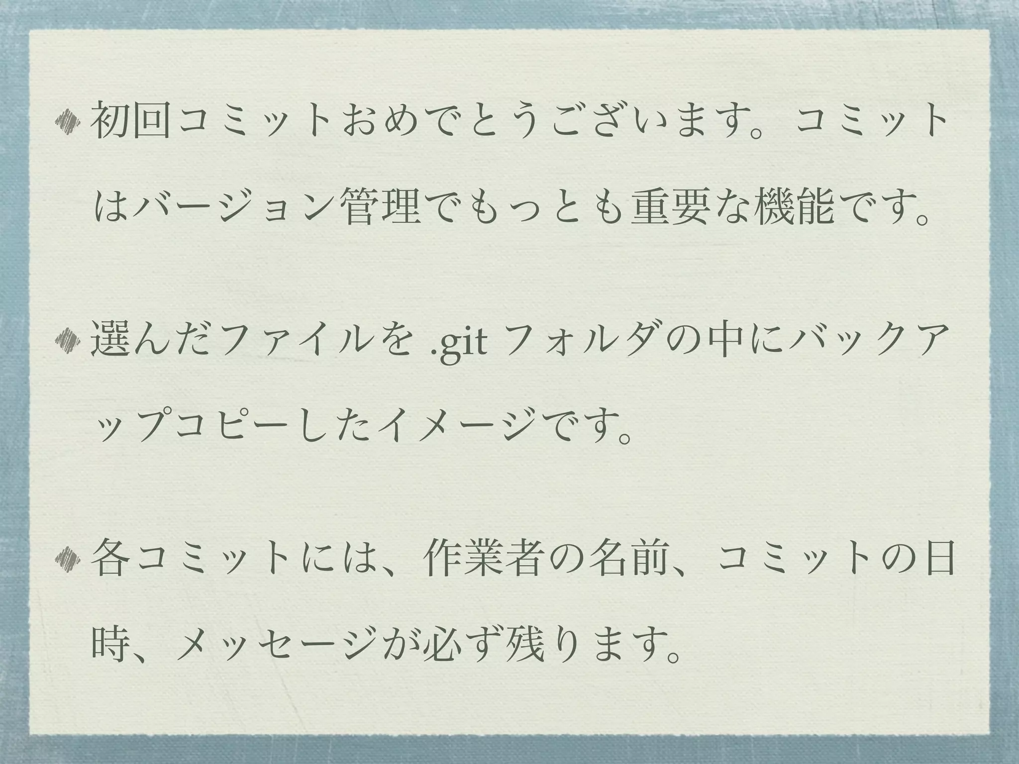 初回コミットおめでとうございます。コミット

はバージョン管理でもっとも重要な機能です。


選んだファイルを .git フォルダの中にバックア

ップコピーしたイメージです。


各コミットには、作業者の名前、コミットの日

時、メッセージが必ず残ります。
 