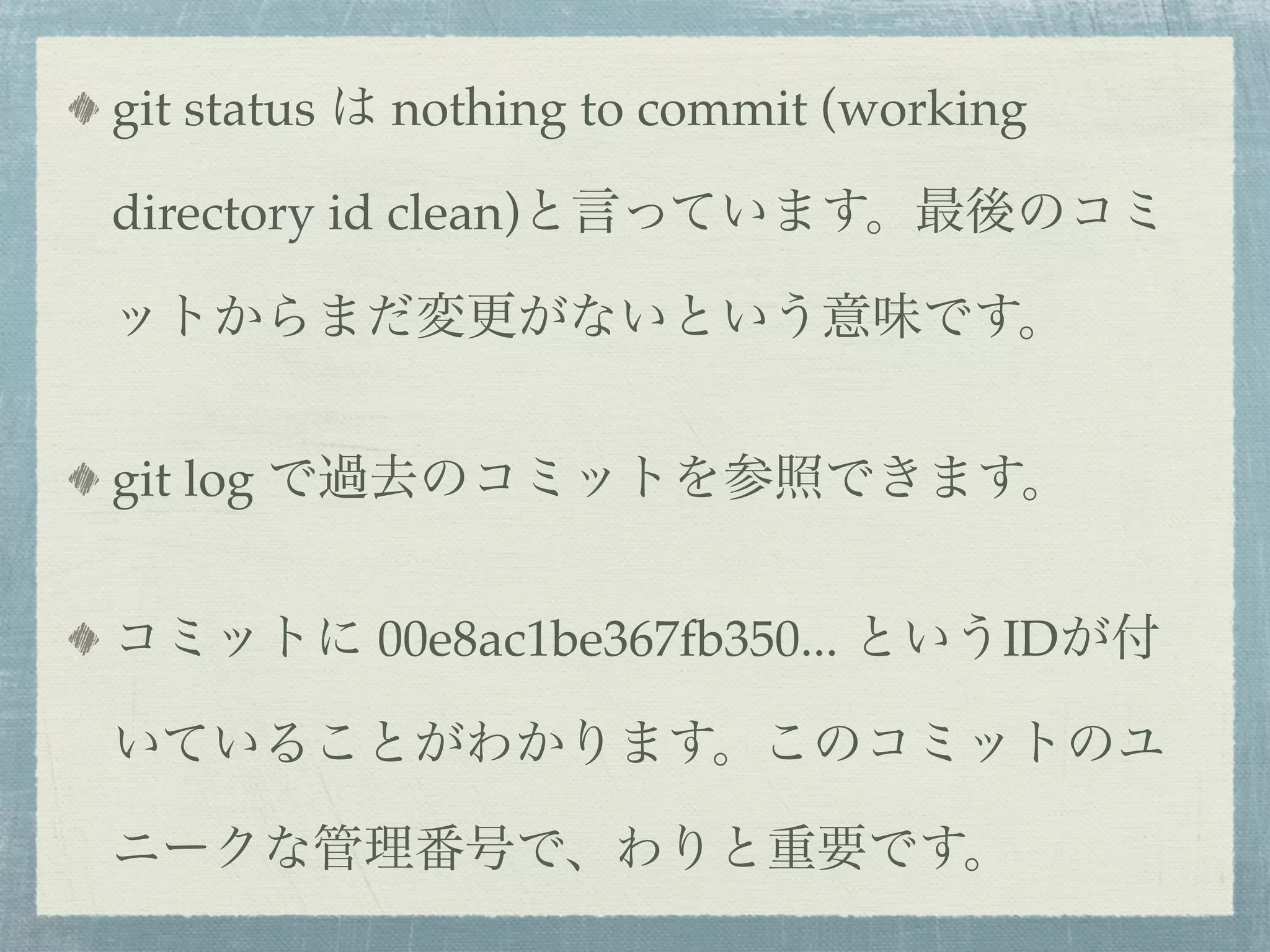 git status は nothing to commit (working

directory id clean)と言っています。最後のコミ

ットからまだ変更がないという意味です。


git log で過去のコミットを参照できます。


コミットに 00e8ac1be367fb350... というIDが付

いていることがわかります。このコミットのユ

ニークな管理番号で、わりと重要です。
 