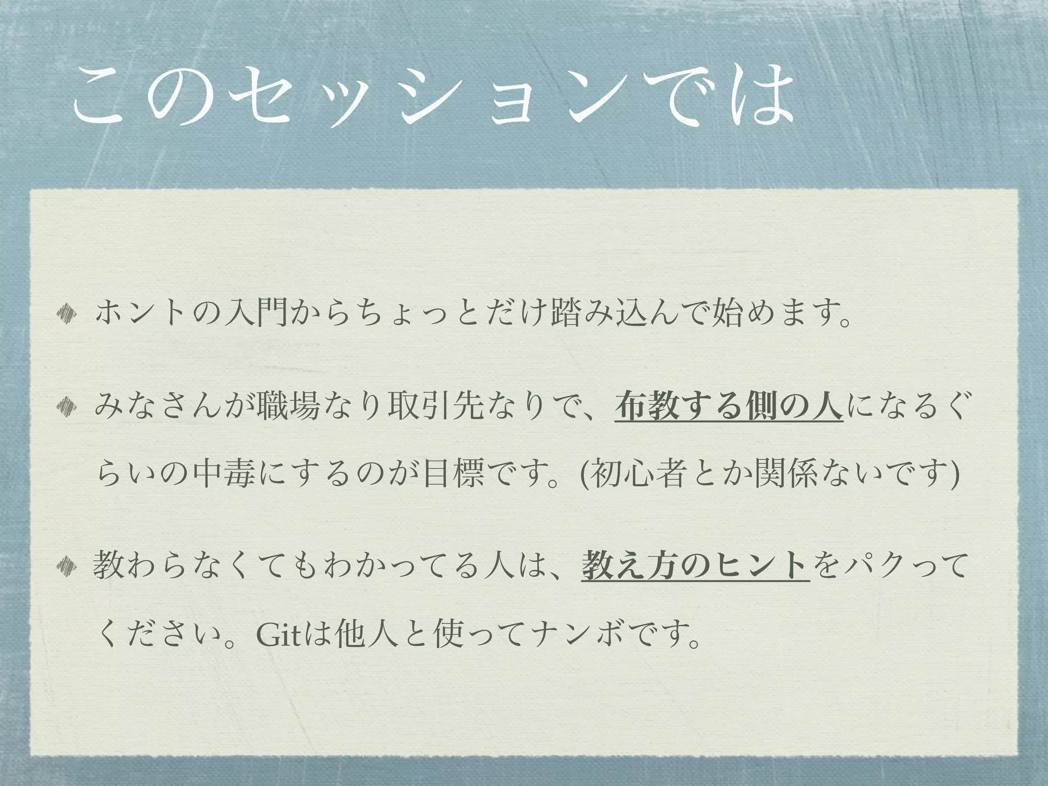 このセッションでは

ホントの入門からちょっとだけ踏み込んで始めます。

みなさんが職場なり取引先なりで、布教する側の人になるぐ

らいの中毒にするのが目標です。(初心者とか関係ないです)

教わらなくてもわかってる人は、教え方のヒントをパクって

ください。Gitは他人と使ってナンボです。
 