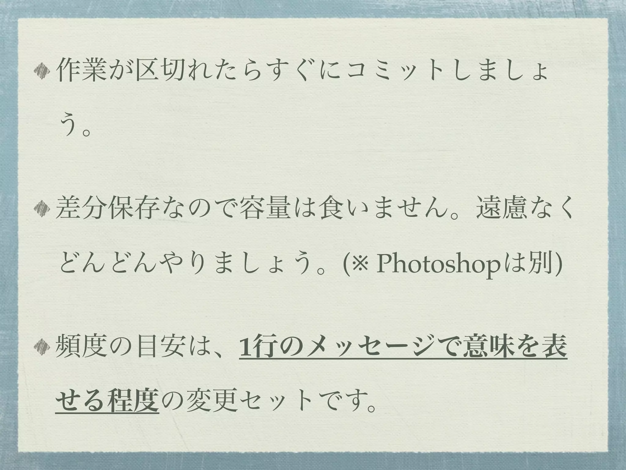 作業が区切れたらすぐにコミットしましょ

う。


差分保存なので容量は食いません。遠慮なく

どんどんやりましょう。(※ Photoshopは別)


頻度の目安は、1行のメッセージで意味を表

せる程度の変更セットです。
 