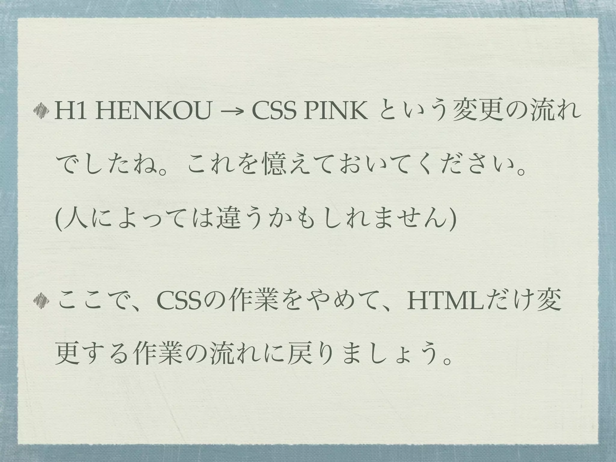 H1 HENKOU → CSS PINK という変更の流れ

でしたね。これを憶えておいてください。

(人によっては違うかもしれません)


ここで、CSSの作業をやめて、HTMLだけ変

更する作業の流れに戻りましょう。
 