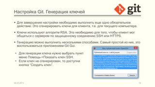 Настройка Git. Генерация ключей

 Для завершения настройки необходимо выполнить еще одно обязательное
  действие. Это сгенерировать ключи для клиента, т.е. для текущего компьютера.
 Ключи используют алгоритм RSA. Это необходимо для того, чтобы клиент мог
  общаться с сервером по защищенному соединению SSH или HTTPS.
 Генерацию можно выполнить несколькими способами. Самый простой из них, это
  воспользоваться приложением Git Gui.

 • Для генерации ключа нужно выбрать пункт
   меню Помощь->Показать ключ SSH.
 • Если ключ не сгенерирован, то доступна
   кнопка “Создать ключ”.




04.03.2013                                                                       10
 