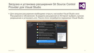 Загрузка и установка расширения Git Source Control
Provider для Visual Studio

 Для загрузки расширения необходимо открыть настройки Visual Studio окно
  Расширения и обновления. В разделе расширений из Интернет выбрать нужное
  разрешение и установить его. После этого потребуется перезапуск Visual Studio.




04.03.2013                                                                         11
 
