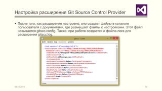 Настройка расширения Git Source Control Provider

 После того, как расширение настроено, оно создает файлы в каталоге
  пользователя с документами, где размещает файлы с настройками. Этот файл
  называется gitscc.config. Также, при работе создается и файла лога для
  расширения gitscc.log.




04.03.2013                                                                   14
 
