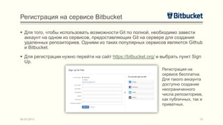 Регистрация на сервисе Bitbucket

 Для того, чтобы использовать возможности Git по полной, необходимо завести
  аккаунт на одном из сервисов, предоставляющих Git на сервере для создания
  удаленных репозиториев. Одними из таких популярных сервисов являются Github
  и Bitbucket.
 Для регистрации нужно перейти на сайт https://bitbucket.org/ и выбрать пункт Sign
  Up.
                                                                 Регистрация на
                                                                 сервисе бесплатна.
                                                                 Для такого аккаунта
                                                                 доступно создание
                                                                 неограниченного
                                                                 числа репозиториев,
                                                                 как публичных, так и
                                                                 приватных.


04.03.2013                                                                         15
 