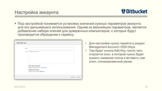 Настройка аккаунта

 Под настройкой понимается установка значений нужных параметров аккаунта
  для его дальнейшего использования. Одним из важнейших параметров, является
  добавление набора ключей для доверенных компьютеров, с которых будут
  производится обращение к сервису.

                                        • Для настройки нужно перейти в раздел
                                          Management Account->SSH Keys.
                                        • Там будет кнопка Add Key, после чего
                                          откроется окно, в котором нужно будет
                                          указать название ключа и вставить сам
                                          ключ, сгенерированный ранее.




04.03.2013                                                                        16
 