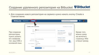 Создание удаленного репозитория на Bitbucket

 Для создания нового репозитория на сервисе нужно нажать кнопку Create в
  главном меню.




При создании                                                     Кроме того,
репозитория,                                                     можно сразу
нужно указать                                                    же включить
его название,                                                    страницы Wiki
тип, вид СКВ и                                                   и Issue-трекер.
основной язык.




04.03.2013                                                                     17
 