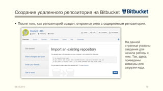 Создание удаленного репозитория на Bitbucket

 После того, как репозиторий создан, откроется окно с содержимым репозитория.




                                                                 На данной
                                                                 странице указаны
                                                                 сведения для
                                                                 начала работы с
                                                                 ним. Так, здесь
                                                                 приведены
                                                                 команды для
                                                                 загрузки кода.




04.03.2013                                                                       18
 