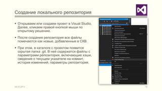 Создание локального репозитория

 Открываем или создаем проект в Visual Studio.
  Далее, кликаем правой кнопкой мыши по
  открытому решению.
 После создания репозитория все файлы
  помечаются как новые, добавленные в СКВ.
 При этом, в каталоге с проектом появится
  скрытая папка .git. В ней содержатся файлы с
  параметрами репозитория, включающие хэши,
  сведения о текущем указателе на коммит,
  история изменений, параметры репозитория.




04.03.2013                                        19
 
