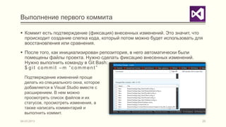 Выполнение первого коммита

 Коммит есть подтверждение (фиксация) внесенных изменений. Это значит, что
  происходит создание слепка кода, который потом можно будет использовать для
  восстановления или сравнения.
 После того, как инициализирован репозитория, в него автоматически были
  помещены файлы проекта. Нужно сделать фиксацию внесенных изменений.
  Нужно выполнить команду в Git Bash:
  $ git commit –m “comment”

  Подтверждение изменений проще
  делать из специального окна, которое
  добавляется в Visual Studio вместе с
  расширением. В нем можно
  просмотреть список файлов и их
  статусов, просмотреть изменения, а
  также написать комментарий и
  выполнить коммит.
04.03.2013                                                                  20
 