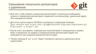Связывание локального репозитория
с удаленным

 Для того, чтобы связать локальный репозиторий с локальным необходимо
  указать в параметрах репозитория, созданного на компьютере, удаленный адрес.
  Это называется remote.
 Для этого нужно открыть Git Bash и выполнить следующие команды:
  $ git remote add origin ssh://git@bitbucket.org/user/reponame.git
  $ git push -u origin –all
 После этого, все файлы, помещенные в репозиторий и помещенные в коммит,
  будут отправлены на сервер в созданный ранее репозиторий (адрес его
  указывается при создании удаленной ветки origin).
 Теперь команда $ g i t p u s h будет отправлять данные в удаленную ветку
  origin/master.




04.03.2013                                                                   21
 