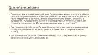 Дальнейшие действия

 После того, как все начальные действия были сделаны можно приступать к более
  глубокому изучения приемов и методов работы с системой контроля версий Git, а
  также разработкой с ее учетом. Более подробно многие аспекты отражены в
  руководстве “Руководство по выполнению лабораторных и курсовых работ для
  студентов специальности “Информационные системы и технологии””.
 Для полноценной работы необходимо будет научиться отправлять изменения на
  сервер, создавать ветки, вести лог работы, а также писать документацию по
  проекту.
 Все это позволит провести более качественную подготовку и выполнять работу
  более оперативно, уметь описывать ее.




04.03.2013                                                                     23
 
