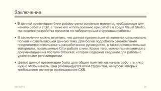 Заключение

 В данной презентации били рассмотрены основные моменты, необходимые для
  начала работы с Git, а также его использованию при работе в среде Visual Studio,
  где ведется разработка проектов по лабораторным и курсовым работам.
 В заключении можно отметить, что данная презентация на является максимально
  полной и охватывающей данную тему. Для более подробного ознакомления
  предлагается использовать разработанное руководство, а также дополнительные
  материалы, посвященные Git и работе с ним. Кроме того, можно познакомиться с
  документацией на портале Bitbucket, которая содержит сведения для работы с
  удаленными репозиториями.
 Целью данной презентации было дать общее понятие как начать работать и что
  нужно чтобы начать. Она рекомендуется всем студентам, на курсах которых
  требованием является использование СКВ.



04.03.2013                                                                       24
 