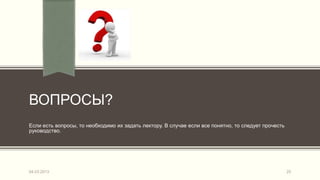 ВОПРОСЫ?
Если есть вопросы, то необходимо их задать лектору. В случае если все понятно, то следует прочесть
руководство.




04.03.2013                                                                                           25
 