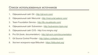 Список использованных источников

1. Официальный сайт Git - http://git-scm.com/
2. Официальный сайт Mercurial - http://mercurial.selenic.com/
3. Team Foundation Service - http://tfs.visualstudio.com/
4. Официальный сайт Subversion - http://subversion.tigris.org/
5. Официальный сайт CVS - http://cvs.nongnu.org/
6. Pro Git (book, documentation) - http://git-scm.com/documentation
7. Git Source Control Provider - http://gitscc.codeplex.com/
8. Хостинг исходного кода Bitbucket - https://bitbucket.org/



04.03.2013                                                            26
 