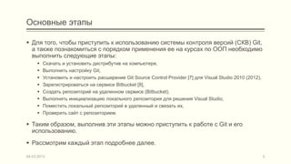 Основные этапы

 Для того, чтобы приступить к использованию системы контроля версий (СКВ) Git,
  а также познакомиться с порядком применения ее на курсах по ООП необходимо
  выполнить следующие этапы:
        Скачать и установить дистрибутив на компьютере,
        Выполнить настройку Git,
        Установить и настроить расширение Git Source Control Provider [7] для Visual Studio 2010 (2012),
        Зарегистрироваться на сервисе Bitbucket [8],
        Создать репозиторий на удаленном сервисе (Bitbucket),
        Выполнить инициализацию локального репозитория для решения Visual Studio,
        Поместить локальный репозиторий в удаленный и связать их,
        Проверить сайт с репозиторием.

 Таким образом, выполнив эти этапы можно приступить к работе с Git и его
  использованию.
 Рассмотрим каждый этап подробнее далее.

04.03.2013                                                                                                  3
 