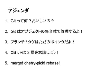 アジェンダ

1. Git って何？おいしいの？

2. Git はオブジェクトの集合体で管理するよ！

3. ブランチ / タグはただのポインタだよ！

4. コミットは 3 層を意識しよう！

5. merge! cherry-pick! rebase!
 