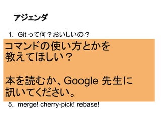 アジェンダ

1. Git って何？おいしいの？
コマンドの使い方とかを
2. Git はオブジェクトの集合体で管理するよ！
教えてほしい？
3. ブランチ / タグはただのポインタだよ！
本を読むか、Google 先生に
4. コミットは 3 層を意識しよう！
訊いてください。
5. merge! cherry-pick! rebase!
 
