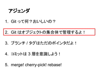 アジェンダ

1. Git って何？おいしいの？

2. Git はオブジェクトの集合体で管理するよ！

3. ブランチ / タグはただのポインタだよ！

4. コミットは 3 層を意識しよう！

5. merge! cherry-pick! rebase!
 