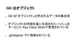 Git はオブジェクト

●   Git は「オブジェクト」と呼ばれるデータの集合体

●   オブジェクトの内容を基に生成されたハッシュを
    キーとした Key Value Storeで管理されている

●   .git/objects 下に格納されている
 