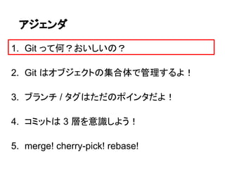 アジェンダ

1. Git って何？おいしいの？

2. Git はオブジェクトの集合体で管理するよ！

3. ブランチ / タグはただのポインタだよ！

4. コミットは 3 層を意識しよう！

5. merge! cherry-pick! rebase!
 