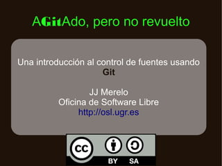 AGitAdo, pero no revuelto

Una introducción al control de fuentes usando
                     Git

                  JJ Merelo
          Oficina de Software Libre
               http://osl.ugr.es
 