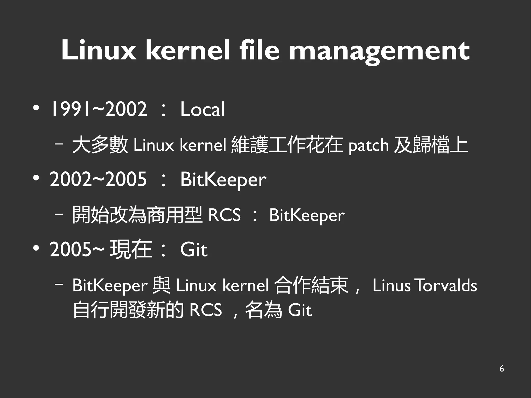 6
Linux kernel file management
●
1991~2002 ： Local
– 大多數 Linux kernel 維護工作花在 patch 及歸檔上
●
2002~2005 ： BitKeeper
– 開始改為商用型 RCS ： BitKeeper
●
2005~ 現在： Git
– BitKeeper 與 Linux kernel 合作結束， Linus Torvalds
自行開發新的 RCS ，名為 Git
 