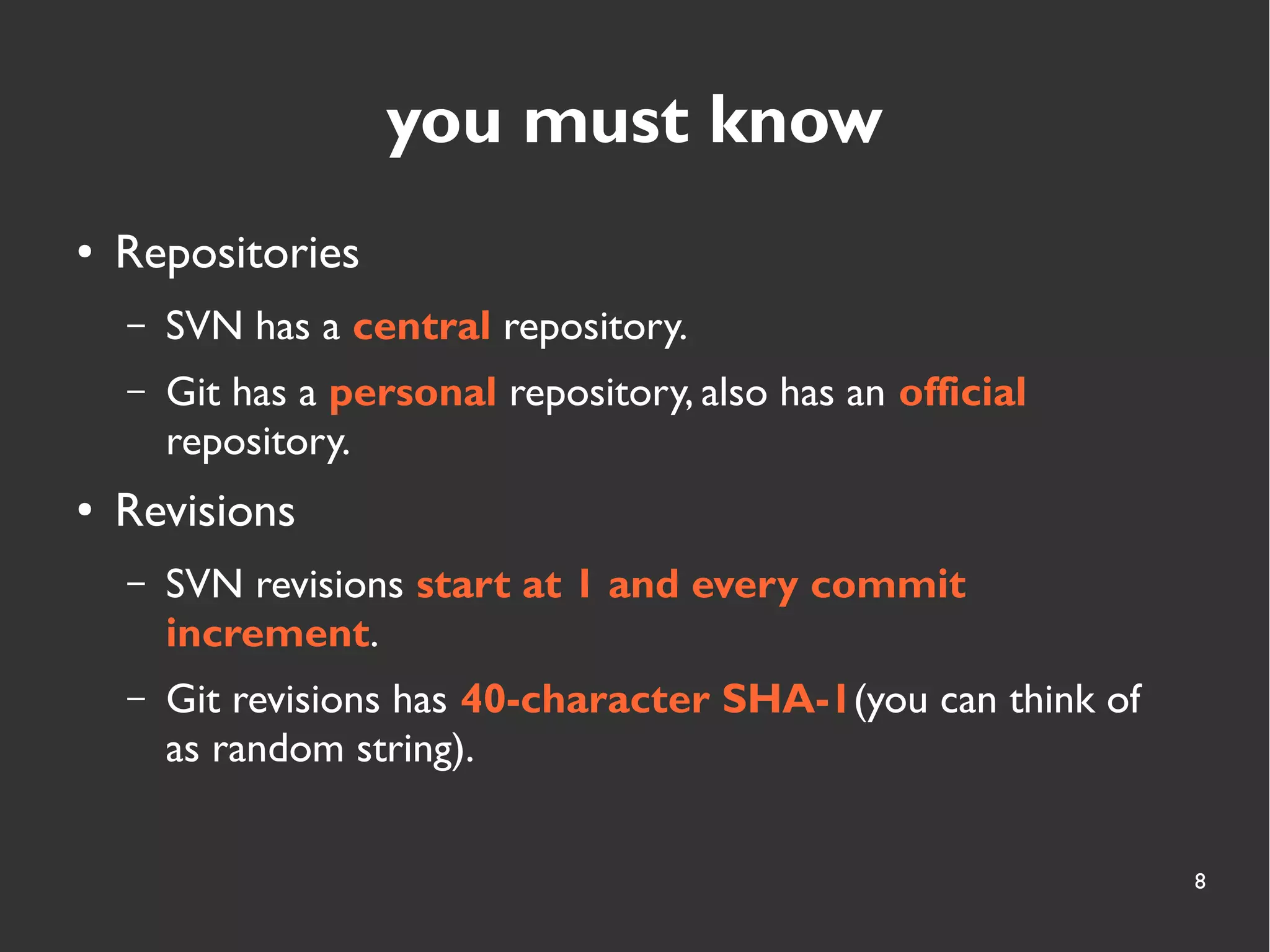 8
you must know
● Repositories
– SVN has a central repository.
– Git has a personal repository, also has an official
repository.
● Revisions
– SVN revisions start at 1 and every commit
increment.
– Git revisions has 40-character SHA-1(you can think of
as random string).
 