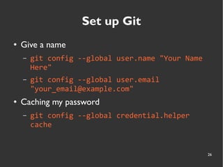 26
Set up Git
● Give a name
– git config --global user.name "Your Name
Here"
– git config --global user.email
"your_email@example.com"
● Caching my password
– git config --global credential.helper
cache
 