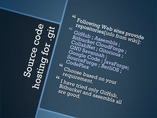 Sourcecodehostingfor.git
 Following Web sites provide
repositories[info from wiki
info from wiki]:
 GitHub ; Assembla ;
Bitbucket CloudForge ;
CollabNet ; Gitorious ;
GNU Savannah ;
Google Code ; JavaForge;
SourceForge ; BerliOS ;
CodePlex Choose based on your
Choose based on your
requirement.
requirement. I have tried only GitHub,
I have tried only GitHub,
Bitbucket and assembla all
Bitbucket and assembla all
are good.
are good.
 