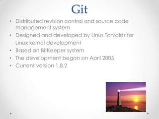 Git
• Distributed revision control and source code
management system
• Designed and developed by Linus Torvalds for
Linux kernel development
• Based on BitKeeper system
• The development began on April 2005
• Current version 1.8.2
 