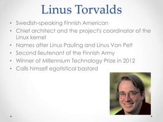 Linus Torvalds
• Swedish-speaking Finnish American
• Chief architect and the project's coordinator of the
Linux kernel
• Names after Linus Pauling and Linus Van Pelt
• Second lieutenant of the Finnish Army
• Winner of Millennium Technology Prize in 2012
• Calls himself egotistical bastard
 
