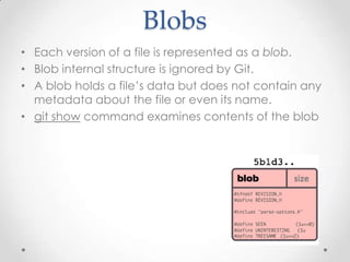 Blobs
• Each version of a file is represented as a blob.
• Blob internal structure is ignored by Git.
• A blob holds a file’s data but does not contain any
metadata about the file or even its name.
• git show command examines contents of the blob
 