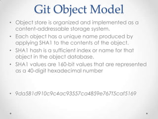 Git Object Model
• Object store is organized and implemented as a
content-addressable storage system.
• Each object has a unique name produced by
applying SHA1 to the contents of the object.
• SHA1 hash is a sufficient index or name for that
object in the object database.
• SHA1 values are 160-bit values that are represented
as a 40-digit hexadecimal number
• 9da581d910c9c4ac93557ca4859e767f5caf5169
 
