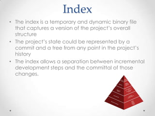 Index
• The index is a temporary and dynamic binary file
that captures a version of the project’s overall
structure
• The project’s state could be represented by a
commit and a tree from any point in the project’s
history
• The index allows a separation between incremental
development steps and the committal of those
changes.
 