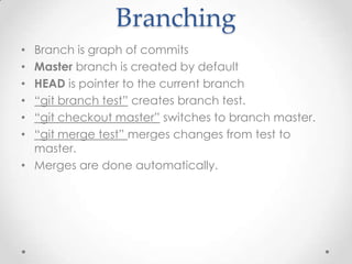 Branching
• Branch is graph of commits
• Master branch is created by default
• HEAD is pointer to the current branch
• “git branch test” creates branch test.
• “git checkout master” switches to branch master.
• “git merge test” merges changes from test to
master.
• Merges are done automatically.
 
