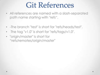 Git References
• All references are named with a slash-separated
path name starting with "refs“.
• -The branch "test" is short for "refs/heads/test".
• The tag "v1.0" is short for "refs/tags/v1.0".
• "origin/master" is short for
“refs/remotes/origin/master"
 